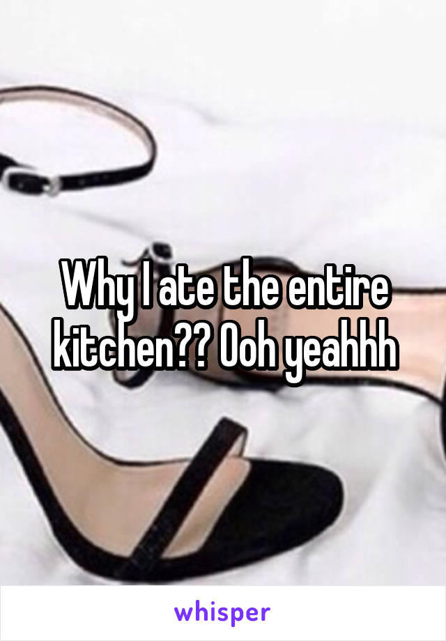 Why I ate the entire kitchen?? Ooh yeahhh