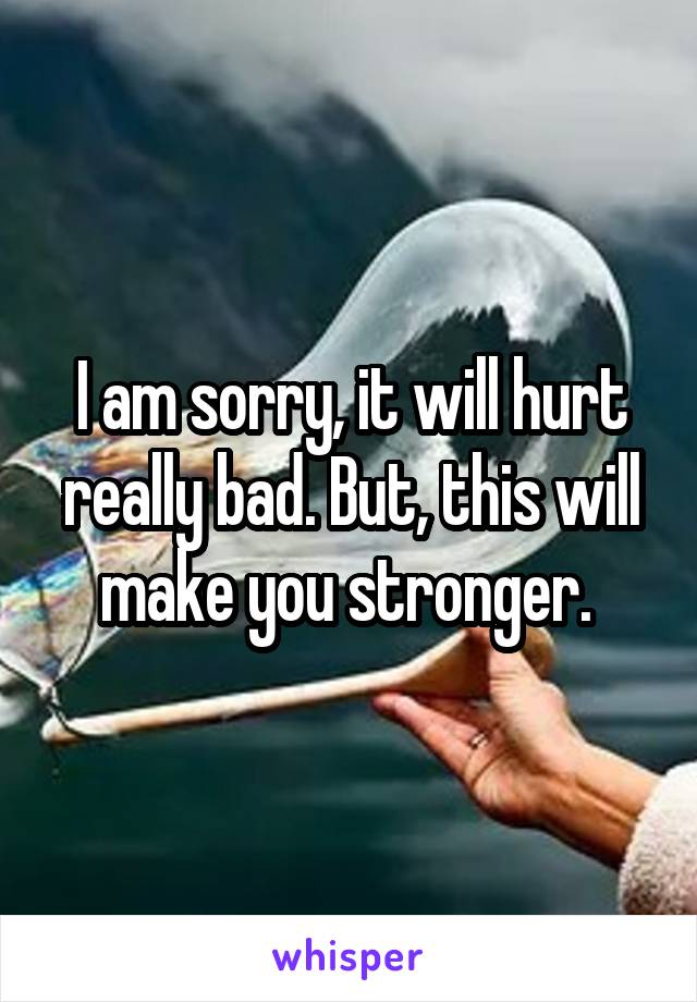 I am sorry, it will hurt really bad. But, this will make you stronger. 