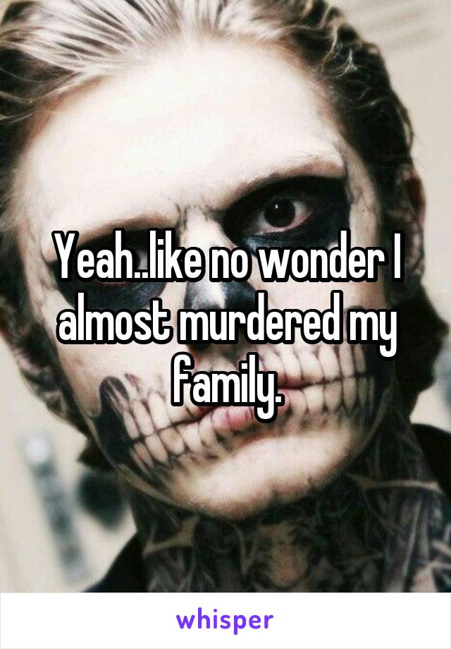 Yeah..like no wonder I almost murdered my family.