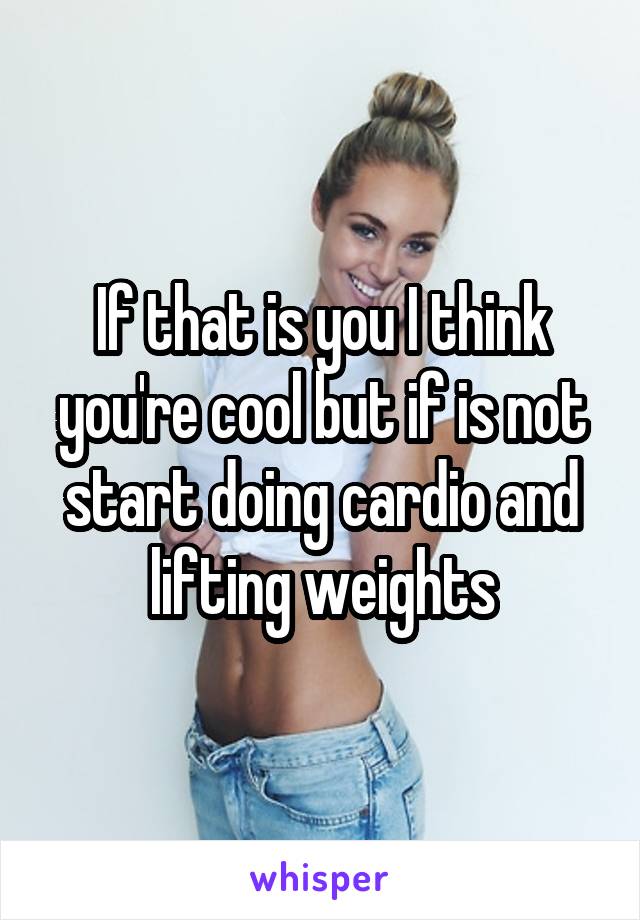 If that is you I think you're cool but if is not start doing cardio and lifting weights