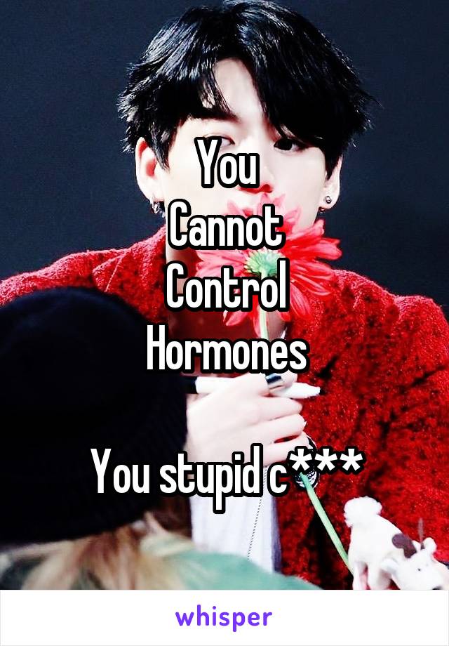 You
Cannot
Control
Hormones

You stupid c***