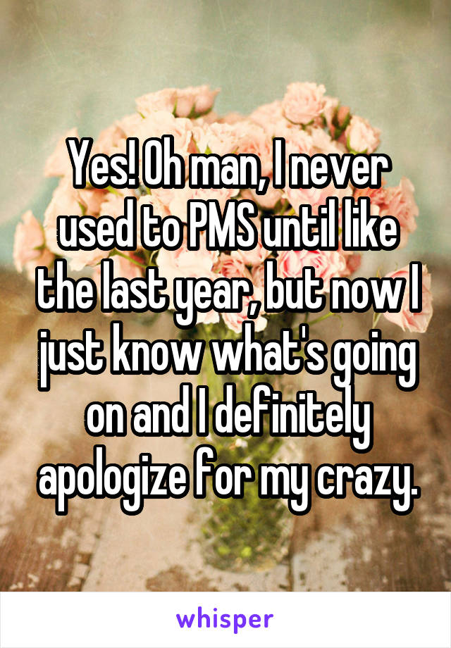 Yes! Oh man, I never used to PMS until like the last year, but now I just know what's going on and I definitely apologize for my crazy.