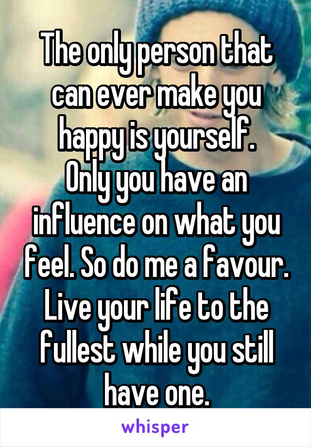 The only person that can ever make you happy is yourself.
Only you have an influence on what you feel. So do me a favour. Live your life to the fullest while you still have one.