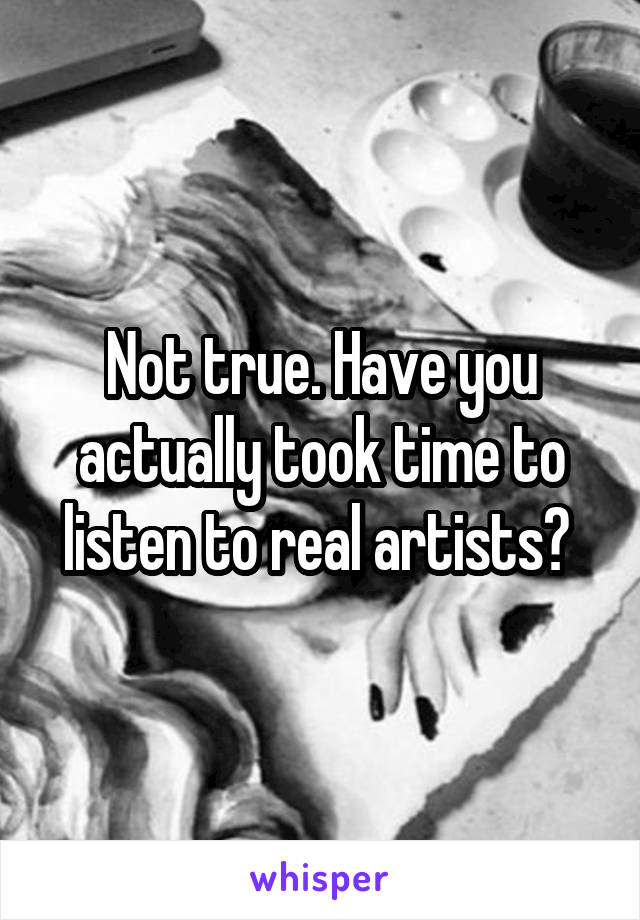 Not true. Have you actually took time to listen to real artists? 