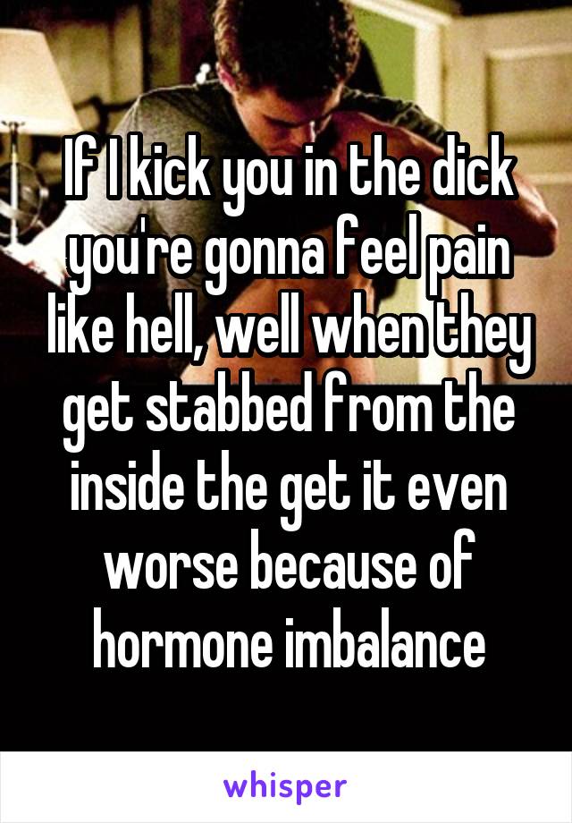 If I kick you in the dick you're gonna feel pain like hell, well when they get stabbed from the inside the get it even worse because of hormone imbalance