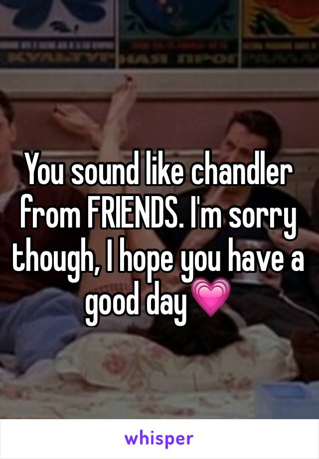 You sound like chandler from FRIENDS. I'm sorry though, I hope you have a good day💗