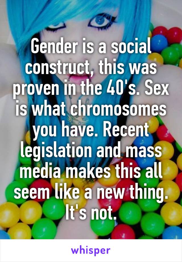 Gender is a social construct, this was proven in the 40's. Sex is what chromosomes you have. Recent legislation and mass media makes this all seem like a new thing. It's not.