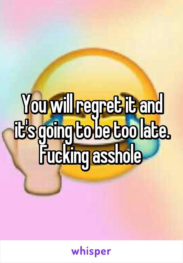 You will regret it and it's going to be too late. Fucking asshole 