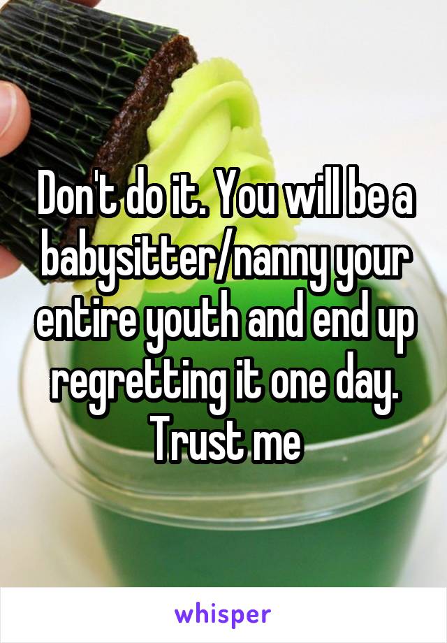 Don't do it. You will be a babysitter/nanny your entire youth and end up regretting it one day. Trust me