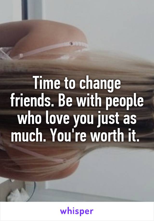 Time to change friends. Be with people who love you just as much. You're worth it. 