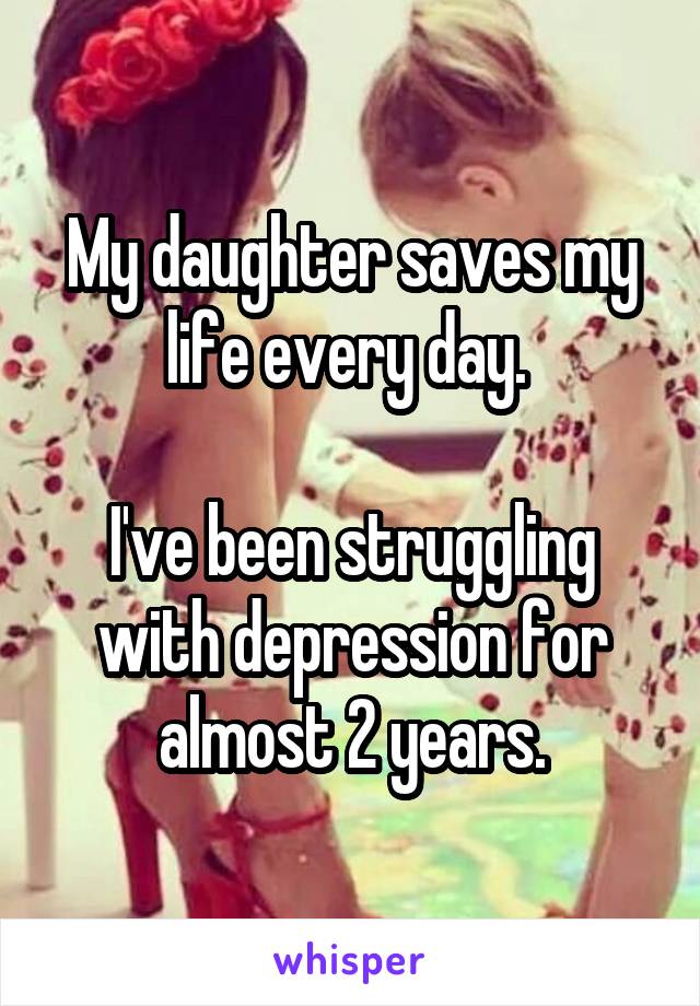 My daughter saves my life every day. 

I've been struggling with depression for almost 2 years.