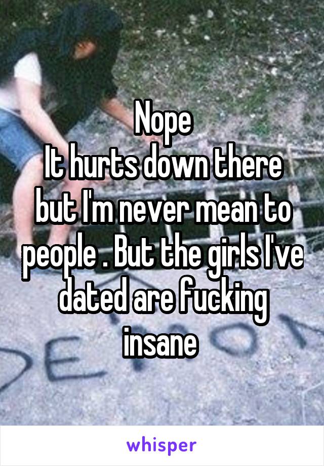 Nope
It hurts down there but I'm never mean to people . But the girls I've dated are fucking insane 