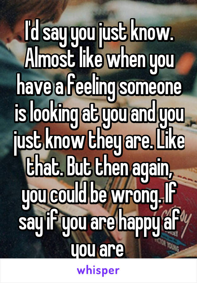 I'd say you just know. Almost like when you have a feeling someone is looking at you and you just know they are. Like that. But then again, you could be wrong. If say if you are happy af you are 