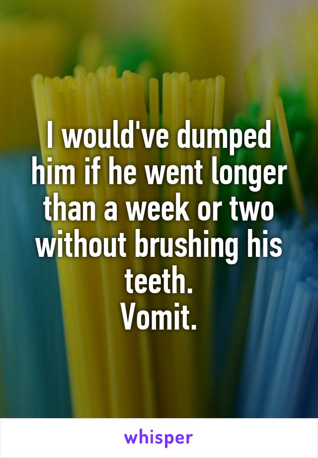 I would've dumped him if he went longer than a week or two without brushing his teeth.
Vomit.