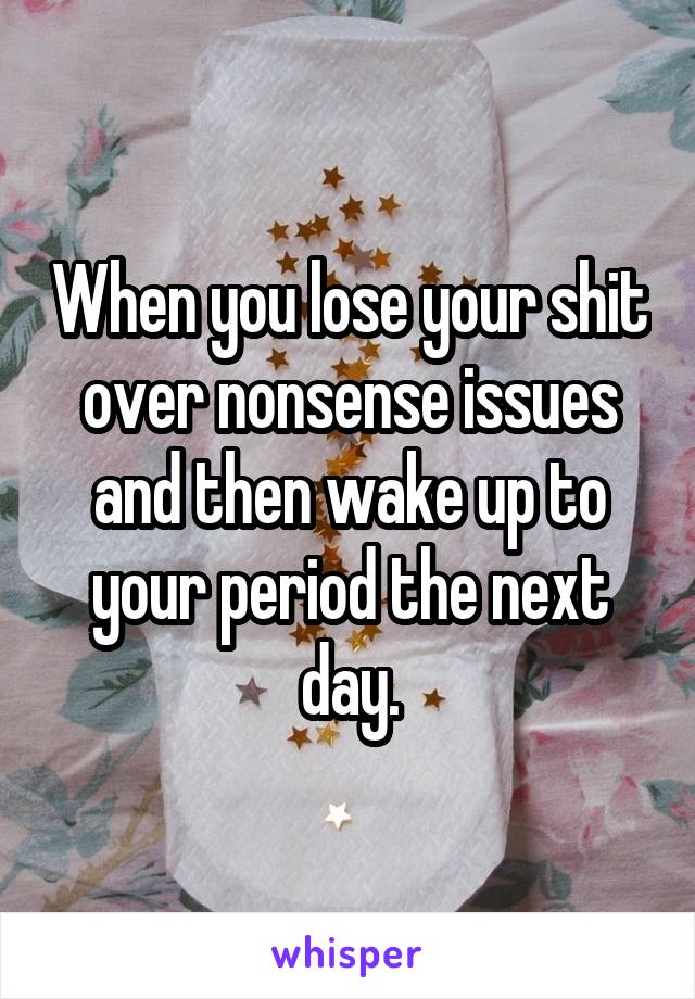 When you lose your shit over nonsense issues and then wake up to your period the next day.