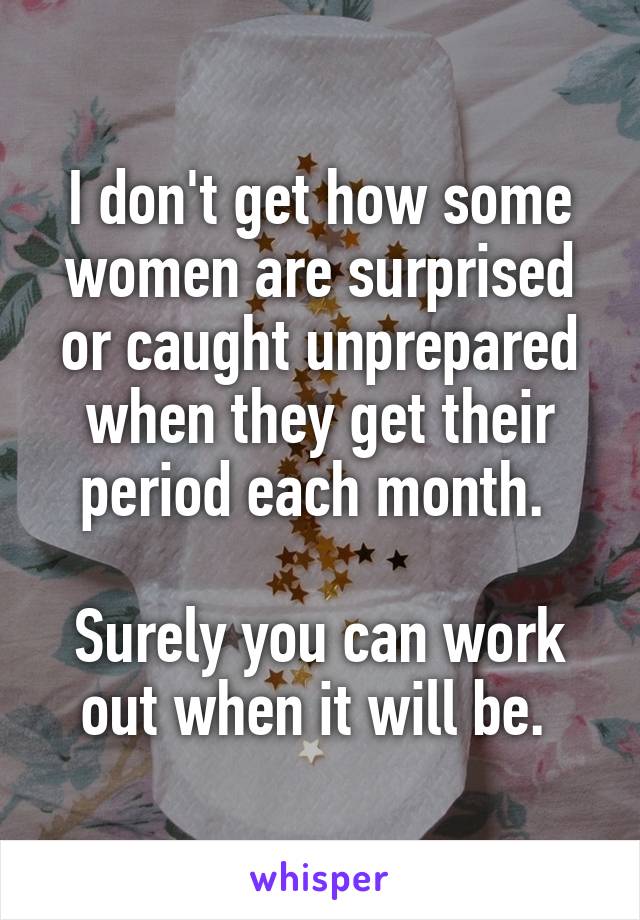 I don't get how some women are surprised or caught unprepared when they get their period each month. 

Surely you can work out when it will be. 