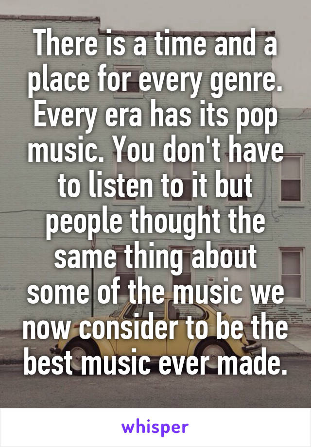 There is a time and a place for every genre. Every era has its pop music. You don't have to listen to it but people thought the same thing about some of the music we now consider to be the best music ever made. 