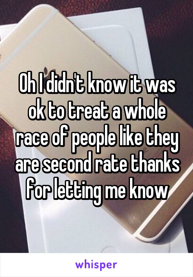 Oh I didn't know it was ok to treat a whole race of people like they are second rate thanks for letting me know