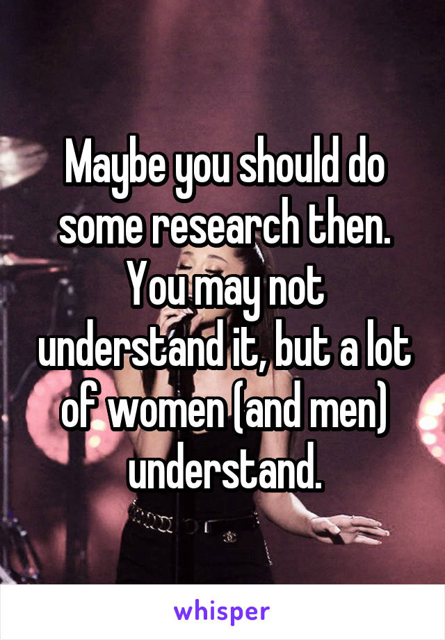 Maybe you should do some research then. You may not understand it, but a lot of women (and men) understand.