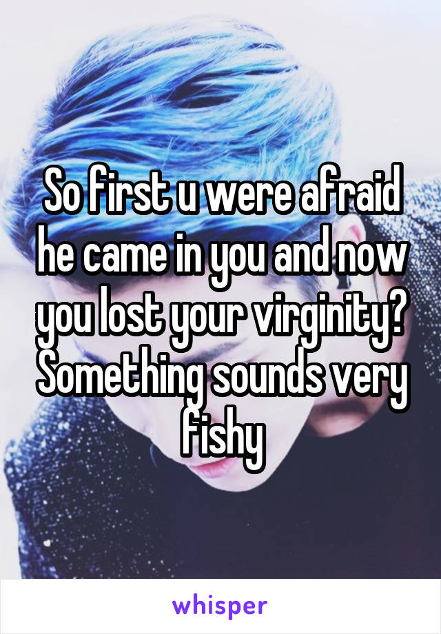 So first u were afraid he came in you and now you lost your virginity? Something sounds very fishy