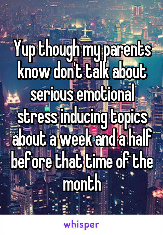 Yup though my parents know don't talk about serious emotional stress inducing topics about a week and a half before that time of the month