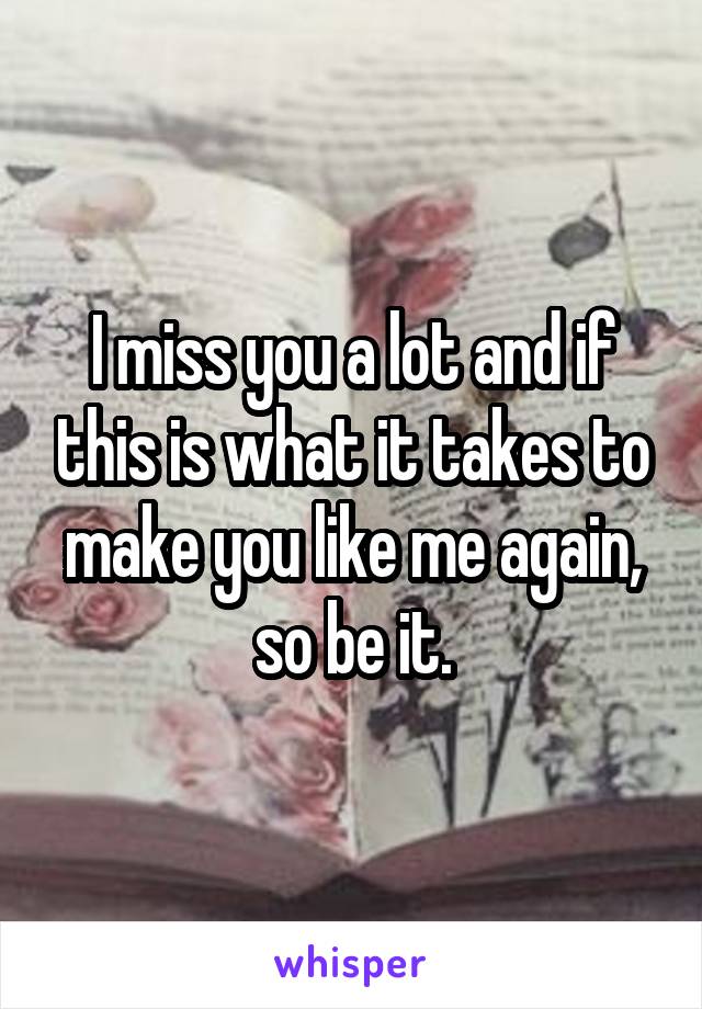 I miss you a lot and if this is what it takes to make you like me again, so be it.