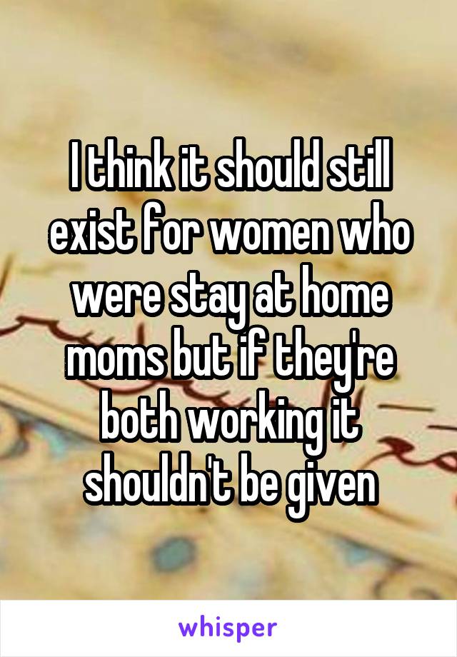 I think it should still exist for women who were stay at home moms but if they're both working it shouldn't be given