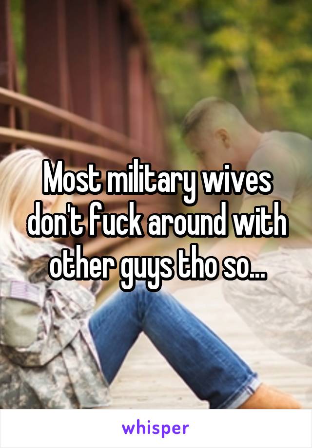 Most military wives dont fuck around with other guys tho so...