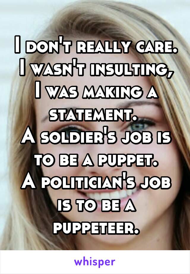 I don't really care.
I wasn't insulting, I was making a statement. 
A soldier's job is to be a puppet.
A politician's job is to be a puppeteer.