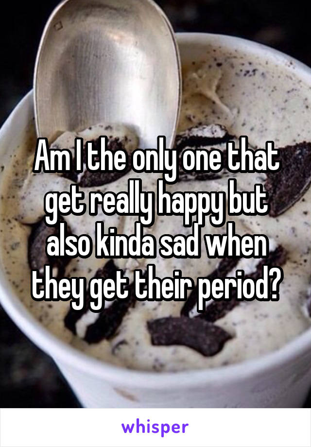 Am I the only one that get really happy but also kinda sad when they get their period?