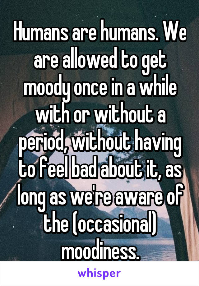 Humans are humans. We are allowed to get moody once in a while with or without a period, without having to feel bad about it, as long as we're aware of the (occasional) moodiness.