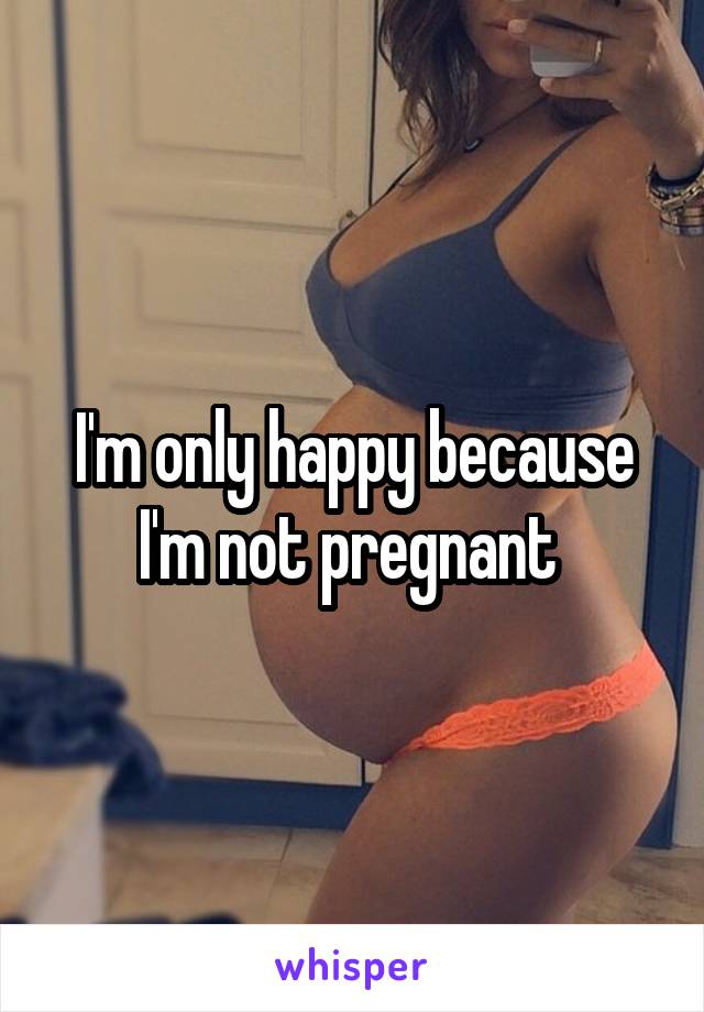 I'm only happy because I'm not pregnant 