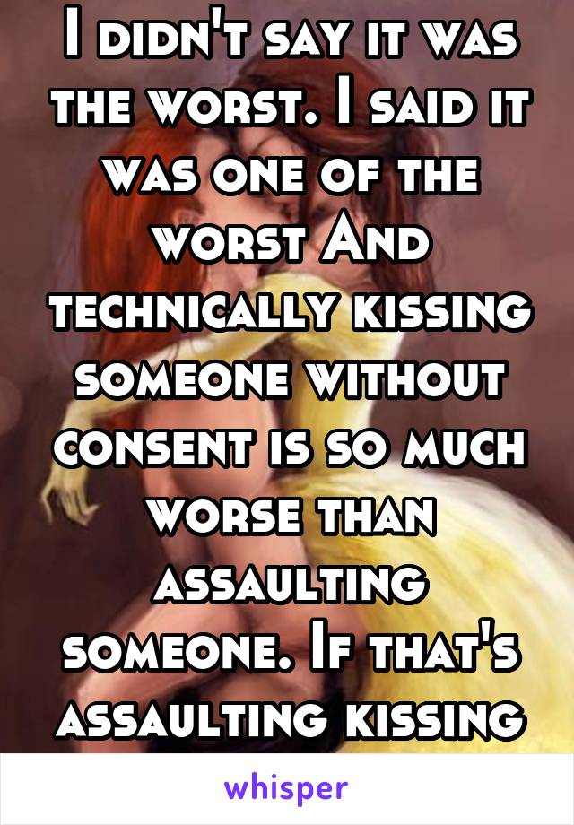 I didn't say it was the worst. I said it was one of the worst And technically kissing someone without consent is so much worse than assaulting someone. If that's assaulting kissing without consent is.