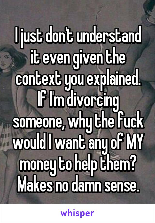 I just don't understand it even given the context you explained. If I'm divorcing someone, why the fuck would I want any of MY money to help them? Makes no damn sense.