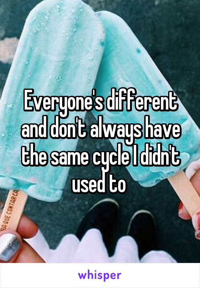 Everyone's different and don't always have the same cycle I didn't used to 