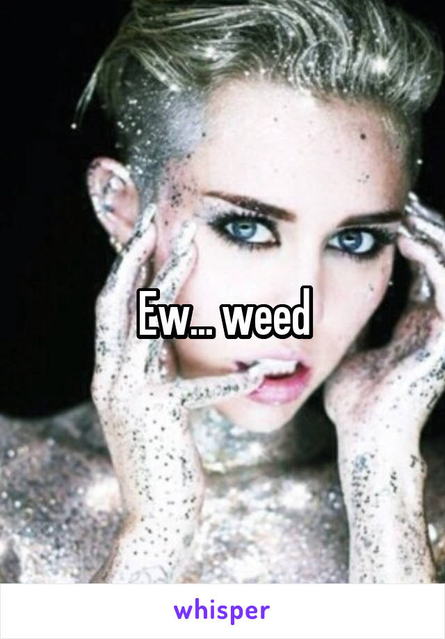 Ew... weed