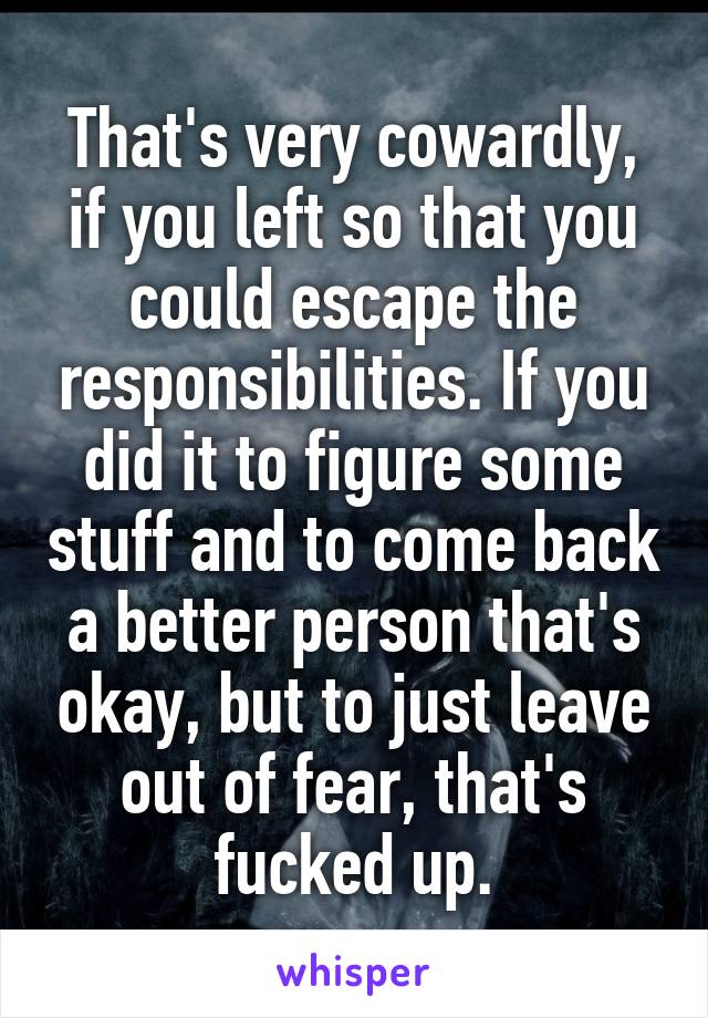 That's very cowardly, if you left so that you could escape the responsibilities. If you did it to figure some stuff and to come back a better person that's okay, but to just leave out of fear, that's fucked up.