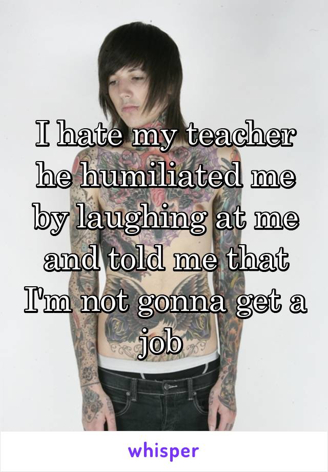 I hate my teacher he humiliated me by laughing at me and told me that I'm not gonna get a job 