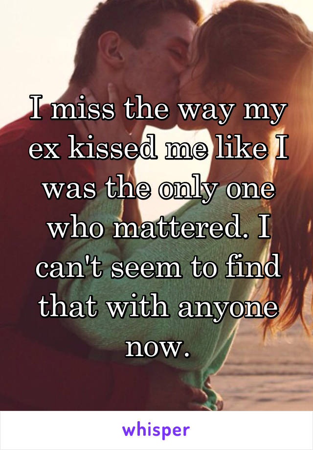 I miss the way my ex kissed me like I was the only one who mattered. I can't seem to find that with anyone now.