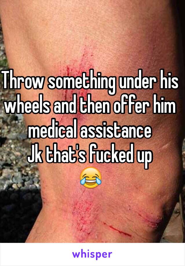 Throw something under his wheels and then offer him medical assistance 
Jk that's fucked up
😂