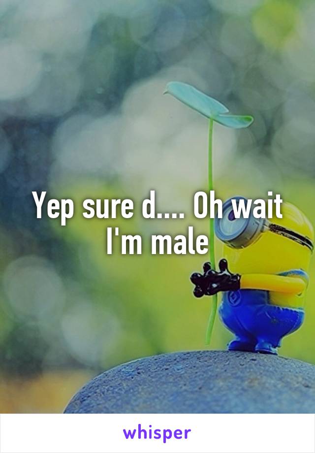 Yep sure d.... Oh wait I'm male