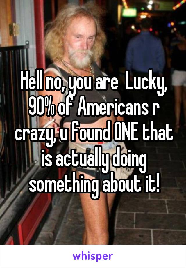 Hell no, you are  Lucky, 90% of Americans r crazy, u found ONE that is actually doing something about it!