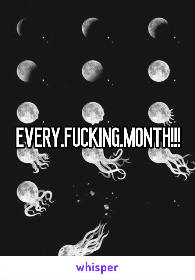 EVERY.FUCKING.MONTH!!!