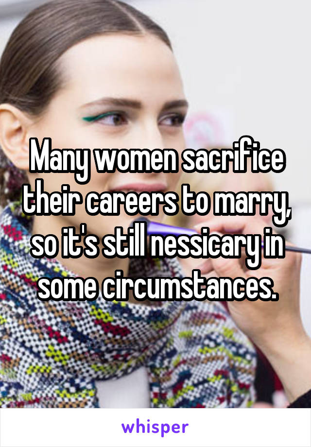 Many women sacrifice their careers to marry, so it's still nessicary in some circumstances.