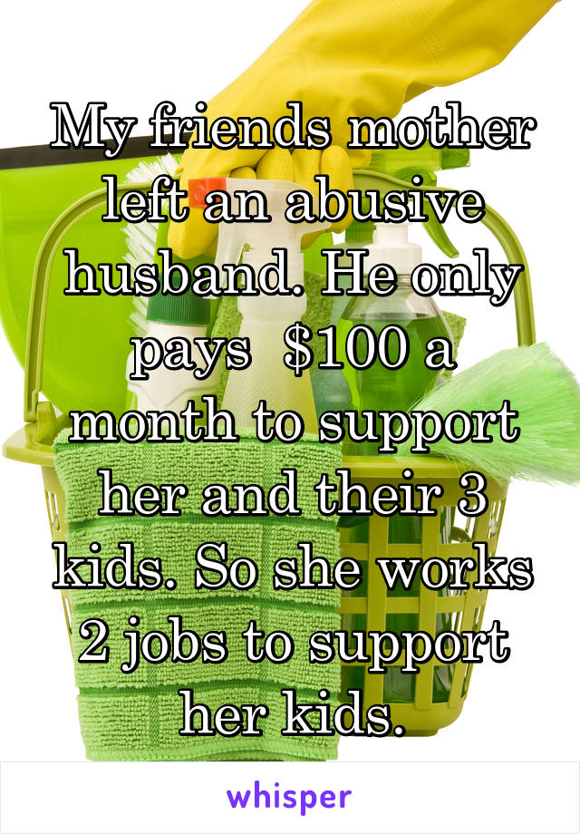 My friends mother left an abusive husband. He only pays  $100 a month to support her and their 3 kids. So she works 2 jobs to support her kids.