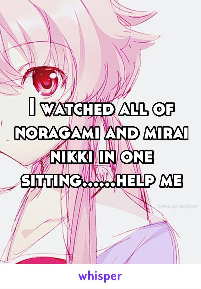 I watched all of noragami and mirai nikki in one sitting......help me