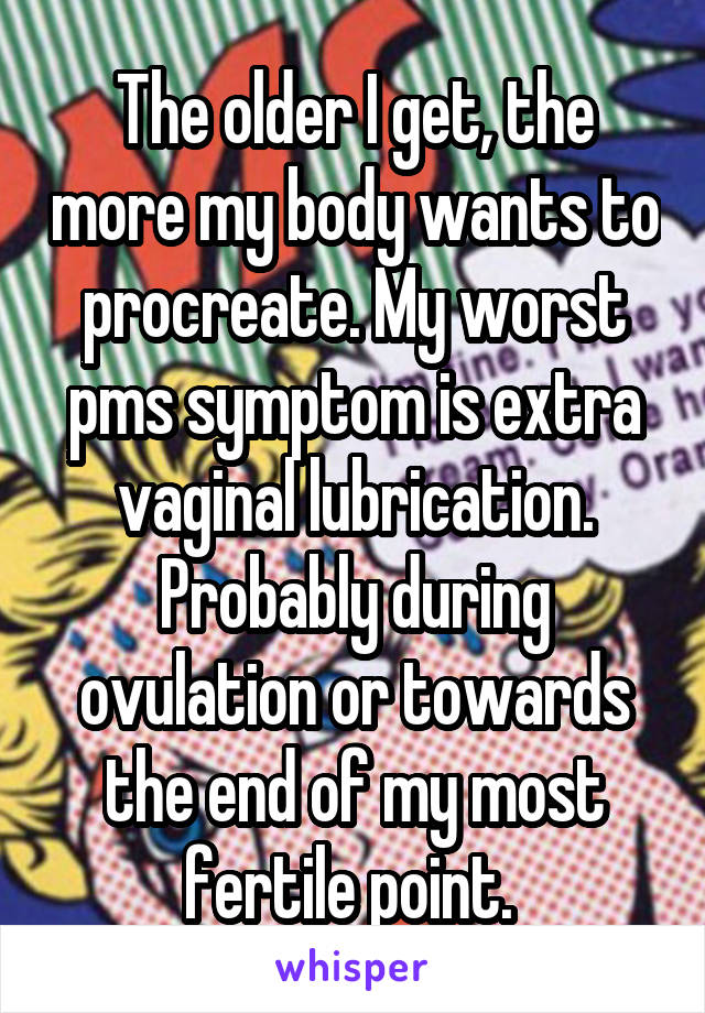 The older I get, the more my body wants to procreate. My worst pms symptom is extra vaginal lubrication. Probably during ovulation or towards the end of my most fertile point. 