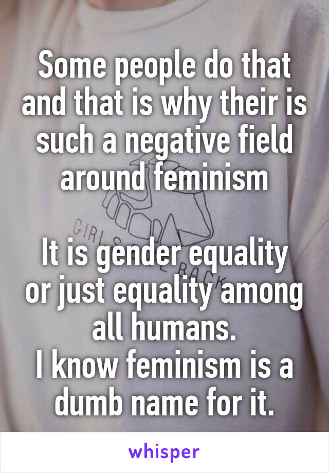 Some people do that and that is why their is such a negative field around feminism

It is gender equality or just equality among all humans.
I know feminism is a dumb name for it.