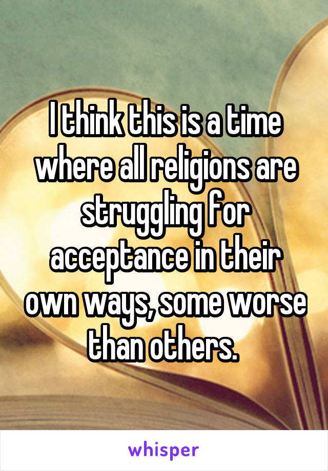 I think this is a time where all religions are struggling for acceptance in their own ways, some worse than others. 