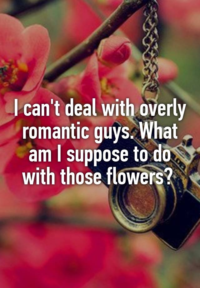 I Cant Deal With Overly Romantic Guys What Am I Suppose To Do With Those Flowers 0293